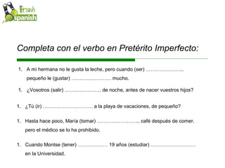 Completa con el verbo en Pretérito Imperfecto: Cuando Montse (tener) ……………… 19 años (estudiar) ……………………… en la Universidad. A mi hermana no le gusta la leche, pero cuando (ser) ………………….. pequeño le (gustar) …………………… mucho. ¿Vosotros (salir) …………………. de noche, antes de nacer vuestros hijos? ¿Tú (ir) ………………………… a la playa de vacaciones, de pequeño? Hasta hace poco, María (tomar) …………………….. café después de comer, pero el médico se lo ha prohibido. 