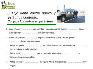 Juanjo tiene coche nuevo y está muy contento.  Conjuga los verbos en paréntesis: Antes (tener) …………… que abrir las ventanas cuando (hacer) …………… calor. Ahora (tener) ………………….. aire condicionado.  Antes no (haber) ……………… espacio para llevar cosas. Ahora (poder) …………….. llevar muchas cosas.  Antes no (poder) …………………… escuchar música. Ahora (conducir) ………………. con la música a todo volumen. Antes no (ir) …………………. por la montaña. Ahora (ir) …………………. por caminos muy complicados. Antes (sentirse) ………………… inseguro. Ahora me (sentirse) ………………… muy seguro. 
