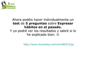 Ahora podéis hacer individualmente un  test  de  5 preguntas  sobre  Expresar hábitos en el pasado. Y yo podré ver los resultados y sabré si lo he explicado bien.   http://www.mystudiyo.com/ch/a85513/go   