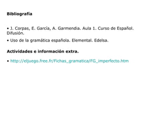 Actividades e información extra. http://eljuego.free.fr/Fichas_gramatica/FG_imperfecto.htm Bibliografía J. Corpas, E. García, A. Garmendia. Aula 1. Curso de Español. Difusión. Uso de la gramática española. Elemental. Edelsa. 