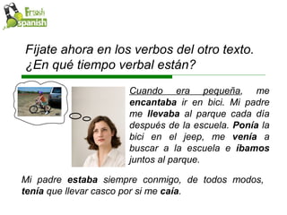 Cuando era pequeña , me  encantaba  ir en bici. Mi padre me  llevaba  al parque cada día después de la escuela.  Ponía  la bici en el jeep, me  venía  a buscar a la escuela e  íbamos  juntos al parque.  Fíjate ahora en los verbos del otro texto. ¿En qué tiempo verbal están?  Mi padre  estaba  siempre conmigo, de todos modos,  tenía  que llevar casco por si me  caía .  