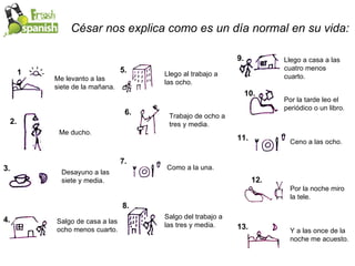César nos explica como es un día normal en su vida: 1. 2. 3. 4. 5. 6. 7. 8. 9. 10. 11. 13. 12. Me levanto a las siete de la mañana. Me ducho. Desayuno a las siete y media. Salgo de casa a las ocho menos cuarto. Llego al trabajo a las ocho. Trabajo de ocho a tres y media. Como a la una. Salgo del trabajo a las tres y media. Llego a casa a las cuatro menos cuarto. Por la tarde leo el periódico o un libro. Ceno a las ocho. Por la noche miro la tele. Y a las once de la noche me acuesto. 