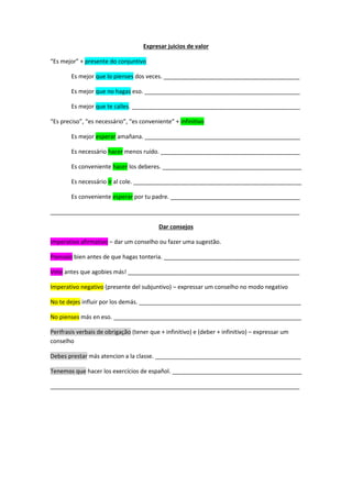 Expresar juicios de valor 
“Es mejor” + presente do conjuntivo 
Es mejor que lo pienses dos veces. __________________________________________ 
Es mejor que no hagas eso. ________________________________________________ 
Es mejor que te calles. ____________________________________________________ 
“Es preciso”, “es necessário”, “es conveniente” + infinitivo 
Es mejor esperar amañana. ________________________________________________ 
Es necessário hacer menos ruído. ___________________________________________ 
Es conveniente hacer los deberes. ___________________________________________ 
Es necessário ir al cole. ____________________________________________________ 
Es conveniente esperar por tu padre. ________________________________________ 
_____________________________________________________________________________ 
Dar consejos 
Imperativo afirmativo – dar um conselho ou fazer uma sugestão. 
Piensalo bien antes de que hagas tonteria. __________________________________________ 
Vete antes que agobies más! _____________________________________________________ 
Imperativo negativo (presente del subjuntivo) – expressar um conselho no modo negativo 
No te dejes influir por los demás. __________________________________________________ 
No pienses más en eso. __________________________________________________________ 
Perifrasis verbais de obrigação (tener que + infinitivo) e (deber + infinitivo) – expressar um 
conselho 
Debes prestar más atencion a la classe. _____________________________________________ 
Tenemos que hacer los exercícios de español. ________________________________________ 
_____________________________________________________________________________ 
 