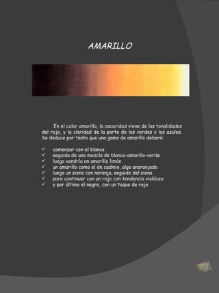 En el color amarillo, la oscuridad viene de las tonalidades del rojo, y la claridad de la parte de los verdes y los azules. Se deduce por tanto que una gama de amarillo deberá: comenzar con el blanco seguida de una mezcla de blanco-amarillo-verde luego vendría un amarillo limón  un amarillo como el de cadmio, algo anaranjado luego un siena con naranja, seguido del siena para continuar con un rojo con tendencia violácea y por último el negro, con un toque de rojo AMARILLO 