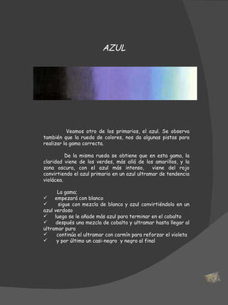 Veamos otro de los primarios, el azul. Se observa también que la rueda de colores, nos da algunas pistas para realizar la gama correcta.  De la misma rueda se obtiene que en esta gama, la claridad viene de los verdes, más allá de los amarillos, y la zona oscura, con el azul más intenso,  viene del rojo convirtiendo el azul primario en un azul ultramar de tendencia violácea.    La gama; empezará con blanco sigue con mezcla de blanco y azul convirtiéndolo en un azul verdoso luego se le añade más azul para terminar en el cobalto después una mezcla de cobalto y ultramar hasta llegar al ultramar puro continúa el ultramar con carmín para reforzar el violeta  y por último un casi-negro  y negro al final AZUL 
