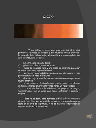 Y por último el rojo, que igual que los otros dos primarios, la rueda de colores y nos muestra que la claridad  le viene del lado del naranja y el amarillo y la oscuridad del lao azul intenso, azul violáceo. En este caso, la gama sería; primero el blanco, como en todas luego se le añade rojo y una pizca de amarillo, para dar un color rosa pero algo amarillento en tercer lugar añadimos un poco más de blanco y rojo para alcanzar un rosa más rojizo después rojo y amarillo que nos dará un naranja pero con mucho amarillo si continuamos añadiendo rojo, poco a poco,  tendríamos un naranja menos amarillento y más tarde un rojo violáceo y si finalmente le añadimos un poquito de negro, terminaríamos con un color casi-negro (ultramar + carmín + negro).   Esto no es fácil, pero tampoco difícil. Sólo es cuestión de práctica.  Una vez entendido habremos conseguido un gran logro en el arte de la pintura. Y no es más que comprender el comportamiento de los colores.  ROJO 