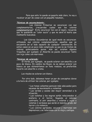 Para que esto te quede un poquito más claro, te voy a recalcar un par de cosas con un pequeño resumen;   Técnicas de oscurecimiento:  Los Colores Primarios se oscurecen con sus complementarios, ¿recuerdas cuales son los colores  complementarios ?  Evita oscurecer los con el negro, recuerda que te quedarán un “color sucio” y que no será el matiz que realmente buscabas.   Los Colores Secundarios de igual modo se oscurecen utilizando sus colores complementarios, aquellos que se encuentra en el lado opuesto de cualquier combinación. En estos casos es un poco más complicado ya que no se tratan de colores químicamente puros. Aún así, existen algunos truquillos, por ejemplo: el Amarillo se puede oscurecer tanto con rojo como con marrones. Técnicas de aclarado: El Verde, por ejemplo,  se puede aclarar con amarillo y un poco de blanco. En cambio los Rojos, no se deben aclarar con blanco ya que obtendríamos un tono rosáceo, es preferible hacerlo con amarillo o crema. Los Azules se aclaran con blanco. Por otro lado, debemos tener un par de conceptos claros a la hora de utilizar los colores, por ejemplo; Los tonos calientes parecen más adecuados para escenas de movimiento o violentas. Los verdes y azules dan mayor serenidad a la situación. Los violetas y los negros están relacionados al misterio y el terror, llegando al máximo contraste, al unir amarillos y violetas y rojos a violetas ó verdosos que serán el máximo grado del terror y la violencia. Los colores agrisados, oscuros y marrones son depresivos y se relacionan con lo viejo y antiguo. 