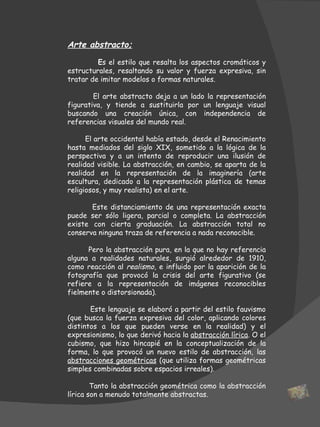 Arte abstracto; E s el estilo que resalta los aspectos cromáticos y estructurales, resaltando su valor y fuerza expresiva, sin tratar de imitar modelos o formas naturales.  El arte abstracto deja a un lado la representación figurativa, y tiende a sustituirla por un lenguaje visual buscando una creación única, con independencia de referencias visuales del mundo real.   El arte occidental había estado, desde el Renacimiento hasta mediados del siglo XIX, sometido a la lógica de la perspectiva y a un intento de reproducir una ilusión de realidad visible. La abstracción, en cambio, se aparta de la realidad en la representación de la imaginería (arte escultura, dedicado a la representación plástica de temas religiosos, y muy realista) en el arte.  Este distanciamiento de una representación exacta puede ser sólo ligera, parcial o completa. La abstracción existe con cierta graduación. La abstracción total no conserva ninguna traza de referencia a nada reconocible.  Pero la abstracción pura, en la que no hay referencia alguna a realidades naturales, surgió alrededor de 1910, como reacción al  realismo , e influido por la aparición de la fotografía que provocó la crisis del arte figurativo (se refiere a la representación de imágenes reconocibles fielmente o distorsionada). Este lenguaje se elaboró a partir del estilo fauvismo (que busca la fuerza expresiva del color, aplicando colores distintos a los que pueden verse en la realidad) y el expresionismo, lo que derivó hacia la  abstracción lírica . O el cubismo, que hizo hincapié en la conceptualización de la forma, lo que provocó un nuevo estilo de abstracción, las  abstracciones geométricas  (que utiliza formas geométricas simples combinadas sobre espacios irreales).  Tanto la abstracción geométrica como la abstracción lírica son a menudo totalmente abstractas.  