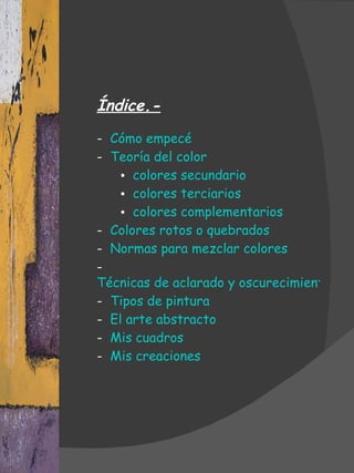 Índice.- -  Cómo empecé -  Teoría del color colores secundario colores terciarios colores complementarios -  Colores rotos o quebrados -  Normas para mezclar colores -  Técnicas de aclarado y oscurecimiento -  Tipos de pintura -  El arte abstracto -  Mis cuadros -  Mis creaciones 