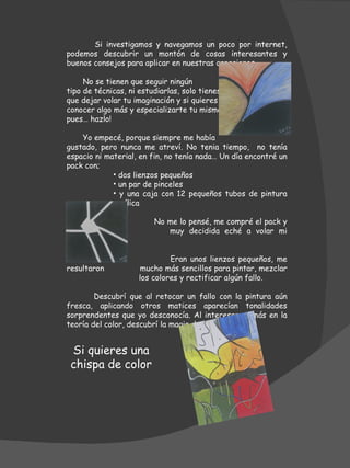 Si investigamos y navegamos un poco por internet, podemos descubrir un montón de cosas interesantes y buenos consejos para aplicar en nuestras creaciones. No se tienen que seguir ningún tipo de técnicas, ni estudiarlas, solo tienes que dejar volar tu imaginación y si quieres conocer algo más y especializarte tu mismo pues… hazlo! Yo empecé, porque siempre me había  gustado, pero nunca me atreví. No tenia tiempo,  no tenía espacio ni material, en fin, no tenía nada… Un día encontré un pack con; dos lienzos pequeños un par de pinceles y una caja con 12 pequeños tubos de pintura acrílica   No me lo pensé, me compré el pack y    muy decidida eché a volar mi imaginación.    Eran unos lienzos pequeños, me resultaron    mucho más sencillos para pintar, mezclar    los colores y rectificar algún fallo.  Descubrí que al retocar un fallo con la pintura aún fresca, aplicando otros matices aparecían tonalidades sorprendentes que yo desconocía. Al interesarme más en la teoría del color, descubrí la magia de ellos. Si quieres una chispa de color  