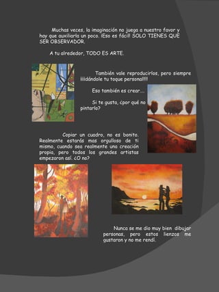 Muchas veces, la imaginación no juega a nuestro favor y hay que auxiliarla un poco. ¡Eso es fácil! SOLO TIENES QUE SER OBSERVADOR.  A tu alrededor, TODO ES ARTE.  También vale reproducirlos, pero siempre ¡¡¡¡dándole tu toque personal!!!! Eso también es crear…. Si te gusta, ¿por qué no  pintarlo? Copiar un cuadro, no es bonito. Realmente estarás mas orgulloso de ti mismo, cuando sea realmente una creación propia, pero todos los grandes artistas empezaron así. ¿O no? Nunca se me dio muy bien  dibujar personas, pero estos lienzos me gustaron y no me rendí. 