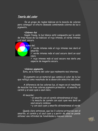Teoría del color          E s un grupo de reglas básicas en la mezcla de colores para conseguir el efecto deseado combinando colores de luz o pigmento.  Colores-luz  Según Young, la luz blanca está compuesta por la unión de tres haces de luz básicos: el rojo intenso, el verde intenso y el azul  oscuro.    La suma del; verde intenso más el rojo intenso nos dará el amarillo verde intenso más el azul oscuro dará un azul claro rojo intenso más el azul oscuro nos daría una especie de magenta oscuro. Colores-pigmento  Esta, es la teoría del color que realmente nos interesa.  El pigmento es un material que cambia el color de la luz que refleja como resultado de la absorción selectiva del color.  A diferencia de los colores-luz, el negro es el resultado de mezclar los tres colores pigmento primarios:  el amarillo, el carmín y el azul cyan o azul claro. Al mezclar; el amarillo con el carmín obtendremos el rojo la mezcla de carmín con azul cyan nos dará un azul oscuro violáceo y con azul cyan y amarillo obtendremos el verde Queda claro entonces, que los 3 colores primarios son el amarillo, el carmín y el azul cyan y a partir de ellos se puede obtener una infinidad de tonalidades y nuevos colores. 