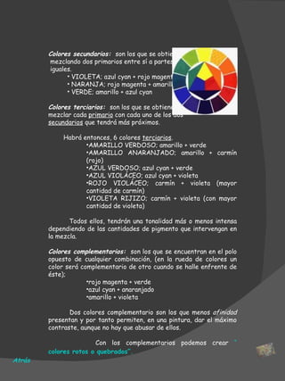 Colores secundarios:  son los que se obtienen mezclando dos primarios entre sí a partes iguales. VIOLETA; azul cyan + rojo magenta NARANJA; rojo magenta + amarillo VERDE; amarillo + azul cyan Colores terciarios:  son los que se obtienen al mezclar cada  primario  con cada uno de los dos secundarios  que tendrá más próximos.  Habrá entonces, 6 colores  terciarios .  AMARILLO VERDOSO; amarillo + verde AMARILLO ANARANJADO; amarillo + carmín (rojo) AZUL VERDOSO; azul cyan + verde AZUL VIOLÁCEO; azul cyan + violeta ROJO VIOLÁCEO; carmín + violeta (mayor cantidad de carmín) VIOLETA RIJIZO; carmín + violeta (con mayor cantidad de violeta) Todos ellos, tendrán una tonalidad más o menos intensa dependiendo de las cantidades de pigmento que intervengan en la mezcla.  Colores complementarios:   son los que se encuentran en el polo opuesto de cualquier combinación, (en la rueda de colores un color será complementario de otro cuando se halle enfrente de éste); rojo magenta + verde azul cyan + anaranjado amarillo + violeta     Dos colores complementario son los que menos  afinidad  presentan y por tanto permiten, en una pintura, dar el máximo contraste, aunque no hay que abusar de ellos. Con los complementarios podemos crear  “ colores rotos o quebrados ”.      Atrás 