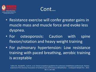 Cont…
• Resistance exercise will confer greater gains in
muscle mass and muscle force and evoke less
dyspnea.
• For osteoporosis: Caution with spine
flexion/rotation and heavy weight training
• For pulmonary hypertension: Low resistance
training with paced breathing, aerobic training
is acceptable
Collins EG , Bauldoff G , Carlin B , et al. Clinical competency guidelines for pulmonary rehabilitation professionals. Position
statement of the American Association of Cardiovascular and Pulmonary Rehabilitation . J Cardiopulm Rehabil Prev . 2014 :
34( 5 ): 291-302 .
 
