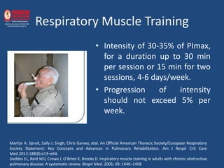 Respiratory Muscle Training
• Intensity of 30-35% of PImax,
for a duration up to 30 min
per session or 15 min for two
sessions, 4-6 days/week.
• Progression of intensity
should not exceed 5% per
week.
Martijn A. Spruit, Sally J. Singh, Chris Garvey, etal. An Official American Thoracic Society/European Respiratory
Society Statement: Key Concepts and Advances in Pulmonary Rehabilitation. Am J Respir Crit Care
Med.2013:188(8):e13–e64.
Geddes EL, Reid WD, Crowe J, O’Brien K, Brooks D. Inspiratory muscle training in adults with chronic obstructive
pulmonary disease: A systematic review. Respir Med. 2005; 99: 1440–1458
 