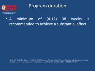 Program duration
• A minimum of (4-12) 08 weeks is
recommended to achieve a substantial effect.
Spruit MA , Singh SJ , Garvey C , et al. An official American Thoracic Society/European Respiratory Society statement: key
concepts and advances in pulmonary rehabilitation . Am J Respir Crit Care Med . 2013 ; 188 ( 8 ): e13-e64
 