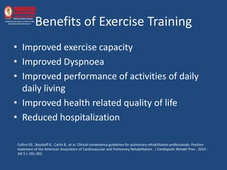 Benefits of Exercise Training
• Improved exercise capacity
• Improved Dyspnoea
• Improved performance of activities of daily
daily living
• Improved health related quality of life
• Reduced hospitalization
Collins EG , Bauldoff G , Carlin B , et al. Clinical competency guidelines for pulmonary rehabilitation professionals. Position
statement of the American Association of Cardiovascular and Pulmonary Rehabilitation . J Cardiopulm Rehabil Prev . 2014 :
34( 5 ): 291-302 .
 