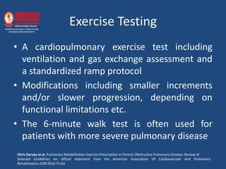 Exercise Testing
• A cardiopulmonary exercise test including
ventilation and gas exchange assessment and
a standardized ramp protocol
• Modifications including smaller increments
and/or slower progression, depending on
functional limitations etc.
• The 6-minute walk test is often used for
patients with more severe pulmonary disease
Chris Garvey et al. Pulmonary Rehabilitation Exercise Prescription in Chronic Obstructive Pulmonary Disease: Review of
Selected Guidelines An official statement from the American Association Of Cardiovascular And Pulmonary
Rehabilitation.JCRP.2016:75-83
 