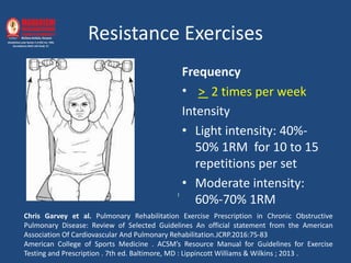 Resistance Exercises
Frequency
• > 2 times per week
Intensity
• Light intensity: 40%-
50% 1RM for 10 to 15
repetitions per set
• Moderate intensity:
60%-70% 1RM
l
Chris Garvey et al. Pulmonary Rehabilitation Exercise Prescription in Chronic Obstructive
Pulmonary Disease: Review of Selected Guidelines An official statement from the American
Association Of Cardiovascular And Pulmonary Rehabilitation.JCRP.2016:75-83
American College of Sports Medicine . ACSM’s Resource Manual for Guidelines for Exercise
Testing and Prescription . 7th ed. Baltimore, MD : Lippincott Williams & Wilkins ; 2013 .
 
