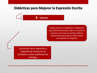Didácticas para Mejorar la Expresión Escrita

                    8.- Informe


                                    Trabajo técnico y académico. Exposición,
                                    generalmente escrita, sobre un asunto o
                                      persona, en el que se aportan datos y
                                      valoraciones para que sea fácil tomar
                                            una decisión al respecto.



   Escrito de cierta extensión e
    importancia inserto en un
  periódico u otras publicaciones
             análogas.
 
