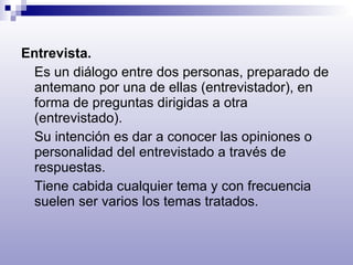 Entrevista.  Es un diálogo entre dos personas, preparado de antemano por una de ellas (entrevistador), en forma de preguntas dirigidas a otra (entrevistado). Su intención es dar a conocer las opiniones o personalidad del entrevistado a través de respuestas. Tiene cabida cualquier tema y con frecuencia suelen ser varios los temas tratados. 