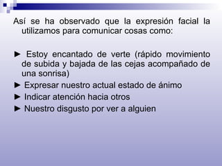 Así se ha observado que la expresión facial la utilizamos para comunicar cosas como:    ►  Estoy encantado de verte (rápido movimiento de subida y bajada de las cejas acompañado de una sonrisa) ►  Expresar nuestro actual estado de ánimo ►  Indicar atención hacia otros ►  Nuestro disgusto por ver a alguien 