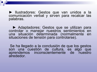►  Ilustradores: Gestos que van unidos a la comunicación verbal y sirven para recalcar las palabras. ►  Adaptadores: Gestos que se utilizan para controlar o manejar nuestros sentimientos en una situación determinada (normalmente en situaciones de tensión para controlarse).  Se ha llegado a la conclusión de que los gestos son una cuestión de cultura, es algo que aprendemos inconscientemente de nuestro alrededor. 