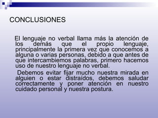 CONCLUSIONES El lenguaje no verbal llama más la atención de los demás que el propio lenguaje, principalmente la primera vez que conocemos a alguna o varias personas, debido a que antes de que intercambiemos palabras, primero hacemos uso de nuestro lenguaje no verbal. Debemos evitar fijar mucho nuestra mirada en alguien o estar distraídos, debemos saludar correctamente y poner atención en nuestro cuidado personal y nuestra postura. 