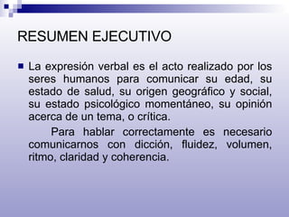 RESUMEN EJECUTIVO La expresión verbal es el acto realizado por los seres humanos para comunicar su edad, su estado de salud, su origen geográfico y social, su estado psicológico momentáneo, su opinión acerca de un tema, o crítica. Para hablar correctamente es necesario comunicarnos con dicción, fluidez, volumen, ritmo, claridad y coherencia. 