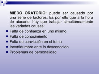 MIEDO ORATORIO:   puede ser causado por una serie de factores. Es por ello que a la hora de atacarlo, hay que trabajar simultáneamente las variadas causas: Falta de confianza en uno mismo. Falta de conocimiento Falta de convicción en el tema Incertidumbre ante lo desconocido Problemas de personalidad 