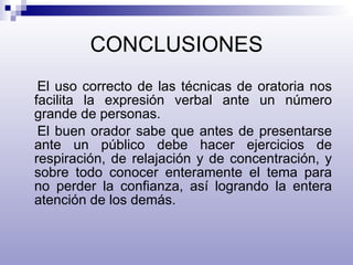 CONCLUSIONES El uso correcto de las técnicas de oratoria nos facilita la expresión verbal ante un número grande de personas. El buen orador sabe que antes de presentarse ante un público debe hacer ejercicios de respiración, de relajación y de concentración, y sobre todo conocer enteramente el tema para no perder la confianza, así logrando la entera atención de los demás. 