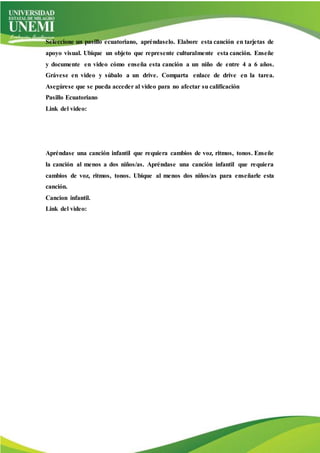 Seleccione un pasillo ecuatoriano, apréndaselo. Elabore esta canción en tarjetas de
apoyo visual. Ubique un objeto que represente culturalmente esta canción. Enseñe
y documente en video cómo enseña esta canción a un niño de entre 4 a 6 años.
Grávese en video y súbalo a un drive. Comparta enlace de drive en la tarea.
Asegúrese que se pueda acceder al video para no afectar su calificación
Pasillo Ecuatoriano
Link del video:
Apréndase una canción infantil que requiera cambios de voz, ritmos, tonos. Enseñe
la canción al menos a dos niños/as. Apréndase una canción infantil que requiera
cambios de voz, ritmos, tonos. Ubique al menos dos niños/as para enseñarle esta
canción.
Cancion infantil.
Link del video:
 