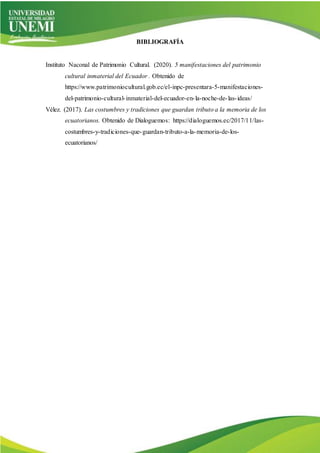 BIBLIOGRAFÍA
Instituto Naconal de Patrimonio Cultural. (2020). 5 manifestaciones del patrimonio
cultural inmaterial del Ecuador . Obtenido de
https://www.patrimoniocultural.gob.ec/el-inpc-presentara-5-manifestaciones-
del-patrimonio-cultural-inmaterial-del-ecuador-en-la-noche-de-las-ideas/
Vélez. (2017). Las costumbres y tradiciones que guardan tributo a la memoria de los
ecuatorianos. Obtenido de Dialoguemos: https://dialoguemos.ec/2017/11/las-
costumbres-y-tradiciones-que-guardan-tributo-a-la-memoria-de-los-
ecuatorianos/
 