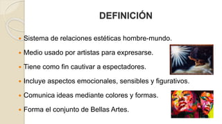DEFINICIÓN 
 Sistema de relaciones estéticas hombre-mundo. 
 Medio usado por artistas para expresarse. 
 Tiene como fin cautivar a espectadores. 
 Incluye aspectos emocionales, sensibles y figurativos. 
 Comunica ideas mediante colores y formas. 
 Forma el conjunto de Bellas Artes. 
 