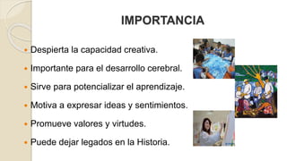 IMPORTANCIA 
 Despierta la capacidad creativa. 
 Importante para el desarrollo cerebral. 
 Sirve para potencializar el aprendizaje. 
 Motiva a expresar ideas y sentimientos. 
 Promueve valores y virtudes. 
 Puede dejar legados en la Historia. 
 