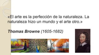 «El arte es la perfección de la naturaleza. La 
naturaleza hizo un mundo y el arte otro.» 
Thomas Browne (1605-1682) 
 