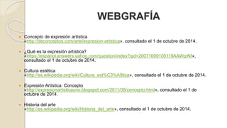 WEBGRAFÍA 
 Concepto de expresión artística 
«http://deconceptos.com/arte/expresion-artistica», consultado el 1 de octubre de 2014. 
 ¿Qué es la expresión artística? 
«https://espanol.answers.yahoo.com/question/index?qid=20071009105119AAWqrNf», 
consultado el 1 de octubre de 2014. 
 Cultura estética 
«http://es.wikipedia.org/wiki/Cultura_est%C3%A9tica», consultado el 1 de octubre de 2014. 
 Expresión Artística: Concepto 
«http://expresionartisticauno.blogspot.com/2011/08/concepto.html», consultado el 1 de 
octubre de 2014. 
 Historia del arte 
«http://es.wikipedia.org/wiki/Historia_del_arte», consultado el 1 de octubre de 2014. 
 