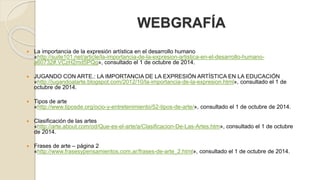 WEBGRAFÍA 
 La importancia de la expresión artística en el desarrollo humano 
«http://suite101.net/article/la-importancia-de-la-expresion-artistica-en-el-desarrollo-humano-a60732#. 
VCzH2md5PQg», consultado el 1 de octubre de 2014. 
 JUGANDO CON ARTE.: LA IMPORTANCIA DE LA EXPRESIÓN ARTÍSTICA EN LA EDUCACIÓN 
«http://jugandoalarte.blogspot.com/2012/10/la-importancia-de-la-expresion.html», consultado el 1 de 
octubre de 2014. 
 Tipos de arte 
«http://www.tiposde.org/ocio-y-entretenimiento/52-tipos-de-arte/», consultado el 1 de octubre de 2014. 
 Clasificación de las artes 
«http://arte.about.com/od/Que-es-el-arte/a/Clasificacion-De-Las-Artes.htm», consultado el 1 de octubre 
de 2014. 
 Frases de arte – página 2 
«http://www.frasesypensamientos.com.ar/frases-de-arte_2.html», consultado el 1 de octubre de 2014. 
