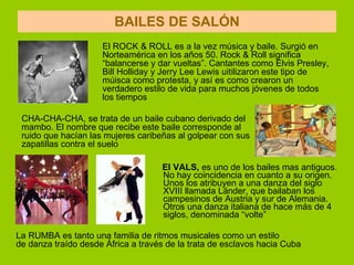 BAILES DE SALÓN El VALS,  es uno de los bailes mas antiguos. No hay coincidencia en cuanto a su origen. Unos los atribuyen a una danza del siglo XVIII llamada Länder, que bailaban los campesinos de Austria y sur de Alemania. Otros una danza italiana de hace más de 4 siglos, denominada “volte” El ROCK & ROLL es a la vez música y baile. Surgió en Norteamérica en los años 50. Rock & Roll significa “balancerse y dar vueltas”. Cantantes como Elvis Presley, Bill Holliday y Jerry Lee Lewis uitilizaron este tipo de múisca como protesta, y así es como crearon un verdadero estilo de vida para muchos jóvenes de todos los tiempos   CHA-CHA-CHA, se trata de un baile cubano derivado del mambo. El nombre que recibe este baile corresponde al ruido que hacían las mujeres caribeñas al golpear con sus zapatillas contra el suelo La RUMBA es tanto una familia de ritmos musicales como un estilo  de danza traído desde África a través de la trata de esclavos hacia Cuba  