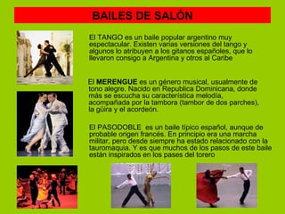 BAILES DE SALÓN
El TANGO es un baile popular argentino muy
espectacular. Existen varias versiones del tango y
algunos lo atribuyen a los gitanos españoles, que lo
llevaron consigo a Argentina y otros al Caribe


El MERENGUE es un género musical, usualmente de
tono alegre. Nacido en Republica Dominicana, donde
más se escucha su característica melodía,
acompañada por la tambora (tambor de dos parches),
la güira y el acordeón.

El PASODOBLE es un baile típico español, aunque de
probable origen francés. En principio era una marcha
militar, pero desde siempre ha estado relacionado con la
tauromaquia. Y es que muchos de los pasos de este baile
están inspirados en los pases del torero
 