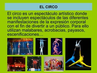 EL CIRCO
El circo es un espectáculo artístico donde
se incluyen espectáculos de las diferentes
manifestaciones de la expresión corporal
con el fin de divertir a un público. Para ello
utilizan malabares, acrobacias, payasos,
escenificaciones…
 