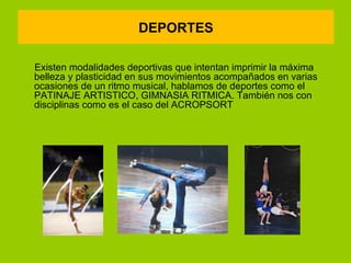DEPORTES

Existen modalidades deportivas que intentan imprimir la máxima
belleza y plasticidad en sus movimientos acompañados en varias
ocasiones de un ritmo musical, hablamos de deportes como el
PATINAJE ARTISTICO, GIMNASIA RITMICA. También nos con
disciplinas como es el caso del ACROPSORT
 