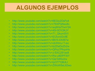 ALGUNOS EJEMPLOS

•   http://www.youtube.com/watch?v=6EGiy2OsFs4
•   http://www.youtube.com/watch?v=r76XPQNex8c
•   http://www.youtube.com/watch?v=wq6HaThwV3A
•   http://www.youtube.com/watch?v=45i-0OY2KJY
•   http://www.youtube.com/watch?v=71_QkurnSVI
•   http://www.youtube.com/watch?v=EUIcmiGnIfE
•   http://www.youtube.com/watch?v=BlV5-XXrB7w
•   http://www.youtube.com/watch?v=ob3HmJ-T-eo
•   http://www.youtube.com/watch?v=ts2DeDeZb2w
•   http://www.youtube.com/watch?v=QPsz7PkqoHs
•   http://www.youtube.com/watch?v=J-SXC291ax8
•   http://www.youtube.com/watch?v=Rw-y8DPFXtY
•   http://www.youtube.com/watch?v=Qa1ktKtuIrw
•   http://www.youtube.com/watch?v=tyO77YjMJLI
•   http://www.youtube.com/watch?v=ZWoW5eL62wo
 