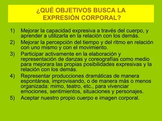 ¿QUÉ OBJETIVOS BUSCA LA
             EXPRESIÓN CORPORAL?
1)   Mejorar la capacidad expresiva a través del cuerpo, y
     aprender a utilizarla en la relación con los demás.
2)   Mejorar la percepción del tiempo y del ritmo en relación
     con uno mismo y con el movimiento.
3)   Participar activamente en la elaboración y
     representación de danzas y coreografías como medio
     para mejorara las propias posibilidades expresivas y la
     relación con los demás.
4)   Representar producciones dramáticas de manera
     espontánea, improvisando, o de manera más o menos
     organizada: mimo, teatro, etc., para vivenciar
     emociones, sentimientos, situaciones y personajes.
5)   Aceptar nuestro propio cuerpo e imagen corporal.
 