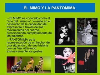 EL MIMO Y LA PANTOMIMA

.- El MIMO es conocido como el
“arte del silencio” consiste en el
desarrollo de la capacidad de
expresarse a través del los
movimientos del cuerpo,
prescindiendo completamente de
las palabras.
.- PANTOMIMA es la
representación de un hecho, de
una situación o de una historia
con un final utilizando
exclusivamente los gestos
 