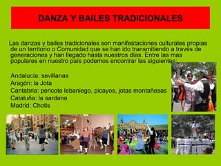 DANZA Y BAILES TRADICIONALES

Las danzas y bailes tradicionales son manifestaciones culturales propias
de un territorio o Comunidad que se han ido transmitiendo a través de
generaciones y han llegado hasta nuestros días. Entre las mas
populares en nuestro país podemos encontrar las siguientes:

Andalucía: sevillanas
Aragón: la Jota
Cantabria: pericote lebaniego, picayos, jotas montañesas
Cataluña: la sardana
Madrid: Chotis
 