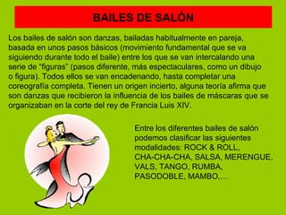 BAILES DE SALÓN
Los bailes de salón son danzas, bailadas habitualmente en pareja,
basada en unos pasos básicos (movimiento fundamental que se va
siguiendo durante todo el baile) entre los que se van intercalando una
serie de “figuras” (pasos diferente, más espectaculares, como un dibujo
o figura). Todos ellos se van encadenando, hasta completar una
coreografía completa. Tienen un origen incierto, alguna teoría afirma que
son danzas que recibieron la influencia de los bailes de máscaras que se
organizaban en la corte del rey de Francia Luis XIV.

                                   Entre los diferentes bailes de salón
                                   podemos clasificar las siguientes
                                   modalidades: ROCK & ROLL,
                                   CHA-CHA-CHA, SALSA, MERENGUE,
                                   VALS, TANGO, RUMBA,
                                   PASODOBLE, MAMBO,…
 