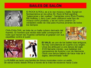 BAILES DE SALÓN
                     El ROCK & ROLL es a la vez música y baile. Surgió en
                     Norteamérica en los años 50. Rock & Roll significa
                     “balancerse y dar vueltas”. Cantantes como Elvis Presley,
                     Bill Holliday y Jerry Lee Lewis uitilizaron este tipo de
                     múisca como protesta, y así es como crearon un
                     verdadero estilo de vida para muchos jóvenes de todos
                     los tiempos

 CHA-CHA-CHA, se trata de un baile cubano derivado del
 mambo. El nombre que recibe este baile corresponde al
 ruido que hacían las mujeres caribeñas al golpear con sus
 zapatillas contra el suelo

                                    El VALS, es uno de los bailes mas antiguos.
                                    No hay coincidencia en cuanto a su origen.
                                    Unos los atribuyen a una danza del siglo
                                    XVIII llamada Länder, que bailaban los
                                    campesinos de Austria y sur de Alemania.
                                    Otros una danza italiana de hace más de 4
                                    siglos, denominada “volte”

La RUMBA es tanto una familia de ritmos musicales como un estilo
de danza traído desde África a través de la trata de esclavos hacia Cuba
 