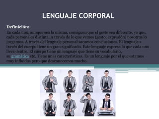 LENGUAJE CORPORAL
Definición:
En cada uno, aunque sea la misma, consiguen que el gesto sea diferente, ya que,
cada persona es distinta. A través de lo que vemos (gesto, expresión) nosotros lo
juzgamos. A través del lenguaje personal sacamos conclusiones. El lenguaje a
través del cuerpo tiene un gran significado. Este lenguaje expresa lo que cada uno
lleva dentro. El cuerpo tiene un lenguaje que tiene su vocabulario,
su gramática etc. Tiene unas características. Es un lenguaje por el que estamos
muy influidos pero que desconocemos mucho.

 