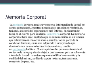 Memoria Corporal
La memoria corporal registra y conserva información de la cual no
somos conscientes. Nuestras necesidades, emociones reprimidas,
temores, así como las aspiraciones más íntimas, encuentran un
lugar en el cuerpo para anidarse, la memoria corporal. La memoria
corporal se basa en el contacto que es comunicación, es un vínculo
que establecemos con otros seres u objetos, forma parte de la
condición humana, es un don adquirido e incorporado que
desarrollamos de modo inconsciente o natural, resulta
un patrimonio habitual. Nuestra piel recibe permanentemente el
contacto de la ropa y demás objetos que la rozan, pero es solamente
a través de hacerlo consciente que se modifica la sensación y la
cualidad del mismo, pudiendo captar texturas, temperaturas,
sensación de peso, etc.

 
